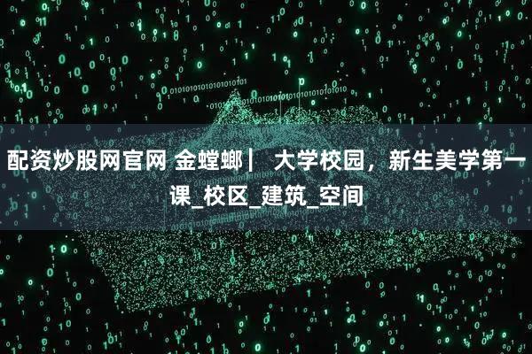 配资炒股网官网 金螳螂 ▏大学校园，新生美学第一课_校区_建筑_空间