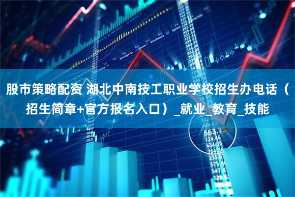 股市策略配资 湖北中南技工职业学校招生办电话（招生简章+官方报名入口）_就业_教育_技能