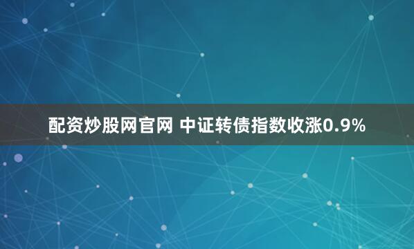 配资炒股网官网 中证转债指数收涨0.9%