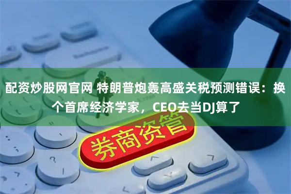 配资炒股网官网 特朗普炮轰高盛关税预测错误：换个首席经济学家，CEO去当DJ算了
