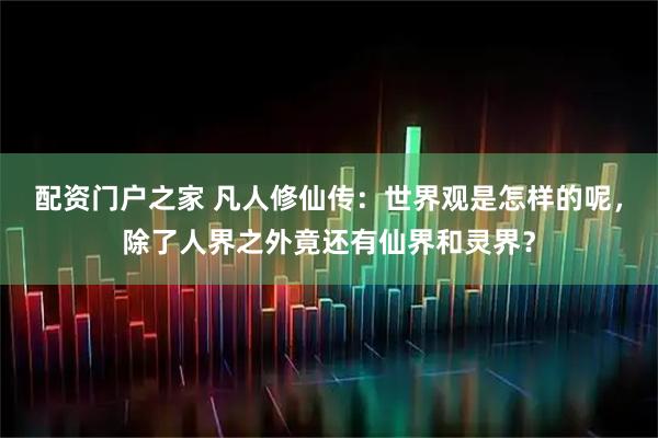 配资门户之家 凡人修仙传：世界观是怎样的呢，除了人界之外竟还有仙界和灵界？
