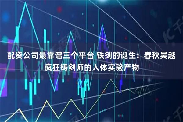 配资公司最靠谱三个平台 铁剑的诞生：春秋吴越疯狂铸剑师的人体实验产物