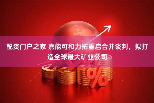 配资门户之家 嘉能可和力拓重启合并谈判，拟打造全球最大矿业公司