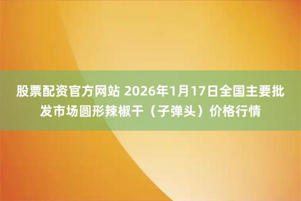 股票配资官方网站 2026年1月17日全国主要批发市场圆形辣椒干（子弹头）价格行情